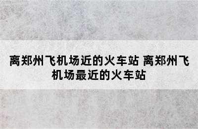 离郑州飞机场近的火车站 离郑州飞机场最近的火车站